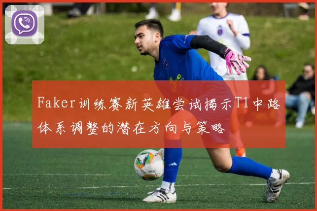 Faker训练赛新英雄尝试揭示T1中路体系调整的潜在方向与策略